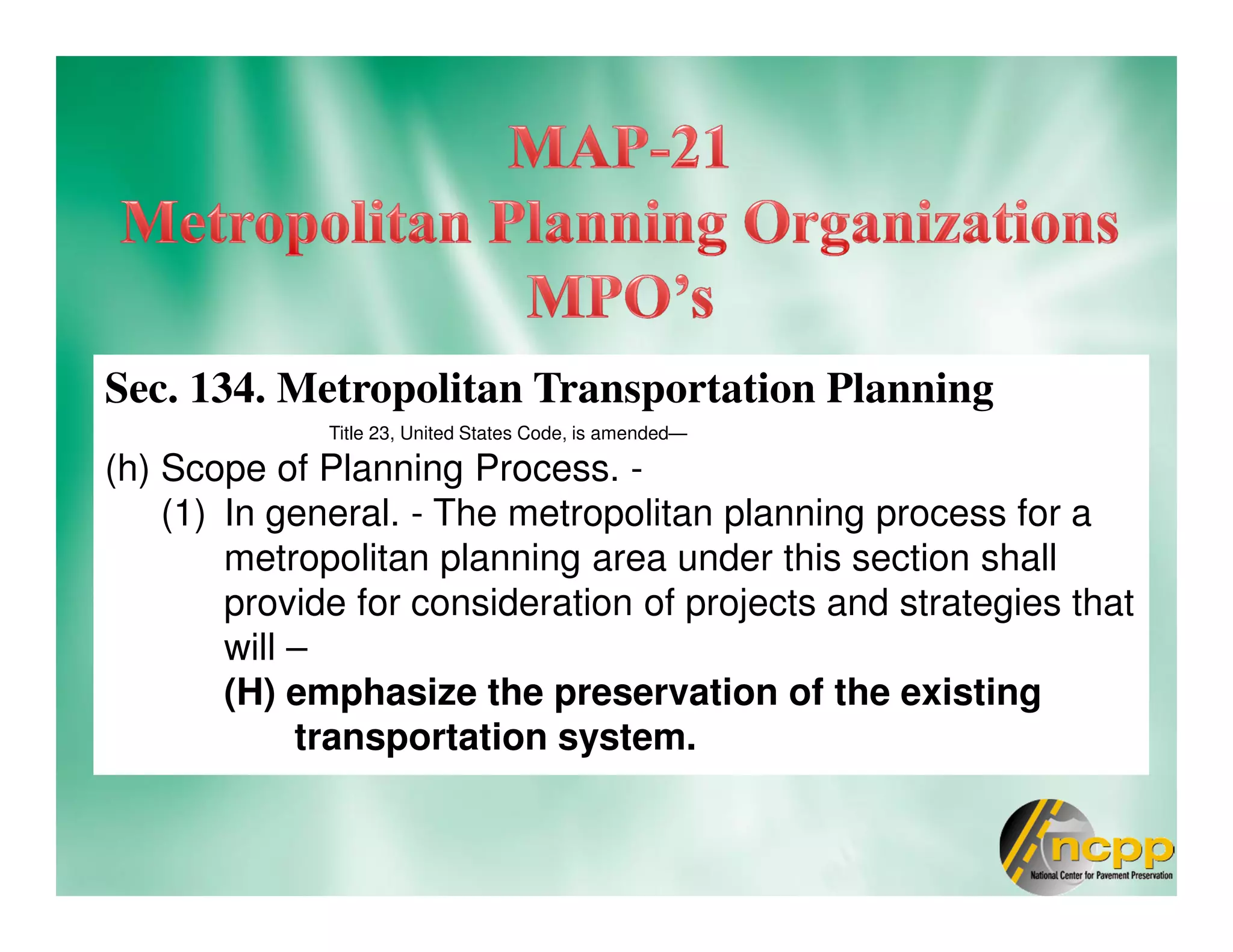 Sec. 134. Metropolitan Transportation Planning
Title 23, United States Code, is amended—
(h) Scope of Planning Process. -
(1) In general. - The metropolitan planning process for a
metropolitan planning area under this section shall
provide for consideration of projects and strategies that
will –
(H) emphasize the preservation of the existing
transportation system.
 