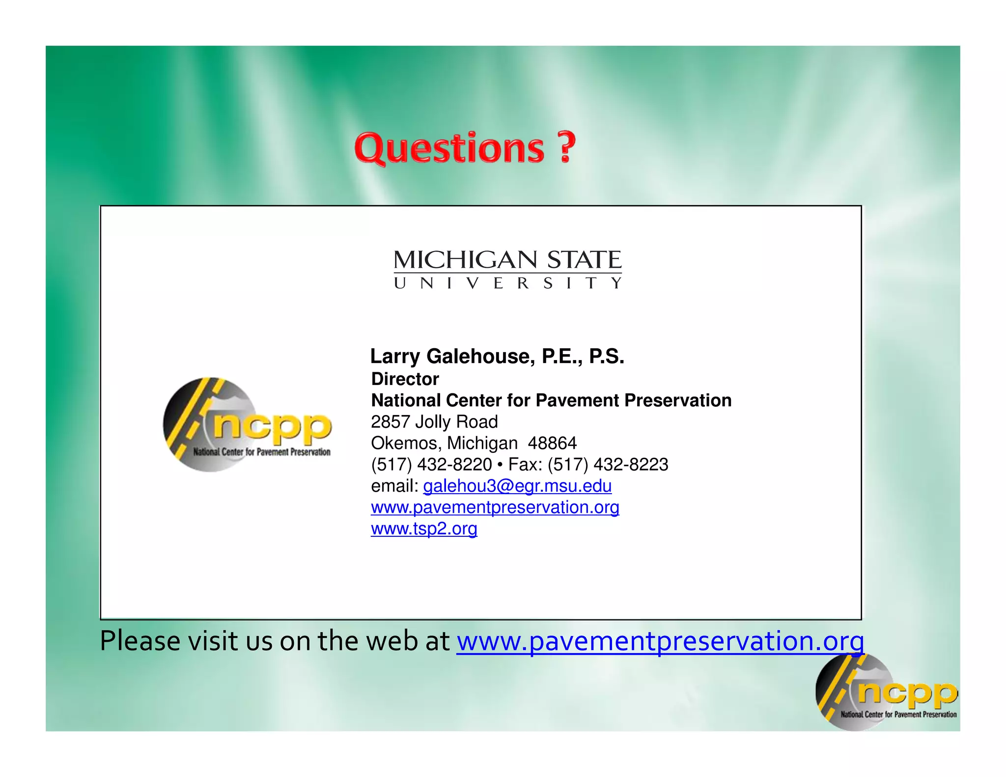 Please visit us on the web at www.pavementpreservation.org
Larry Galehouse, P.E., P.S.
Director
National Center for Pavement Preservation
2857 Jolly Road
Okemos, Michigan 48864
(517) 432-8220 • Fax: (517) 432-8223
email: galehou3@egr.msu.edu
www.pavementpreservation.org
www.tsp2.org
 