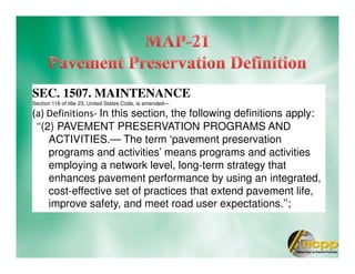 SEC. 1507. MAINTENANCE
Section 116 of title 23, United States Code, is amended—
(a) Definitions- In this section, the following definitions apply:
‘‘(2) PAVEMENT PRESERVATION PROGRAMS AND
ACTIVITIES.— The term ‘pavement preservation
programs and activities’ means programs and activities
employing a network level, long-term strategy that
enhances pavement performance by using an integrated,
cost-effective set of practices that extend pavement life,
improve safety, and meet road user expectations.’’;
 