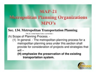 Sec. 134. Metropolitan Transportation Planning
Title 23, United States Code, is amended—
(h) Scope of Planning Process. -
(1) In general. - The metropolitan planning process for a
metropolitan planning area under this section shall
provide for consideration of projects and strategies that
will –
(H) emphasize the preservation of the existing
transportation system.
 