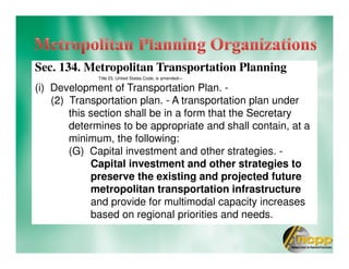 Sec. 134. Metropolitan Transportation Planning
Title 23, United States Code, is amended—
(i) Development of Transportation Plan. -
(2) Transportation plan. - A transportation plan under
this section shall be in a form that the Secretary
determines to be appropriate and shall contain, at a
minimum, the following:
(G) Capital investment and other strategies. -
Capital investment and other strategies to
preserve the existing and projected future
metropolitan transportation infrastructure
and provide for multimodal capacity increases
based on regional priorities and needs.
 