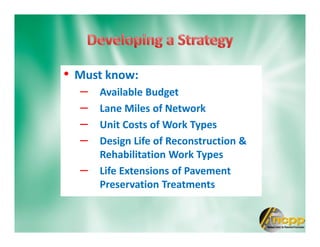 • Must know:
– Available Budget
– Lane Miles of Network
– Unit Costs of Work Types
– Design Life of Reconstruction &
Rehabilitation Work Types
– Life Extensions of Pavement
Preservation Treatments
 