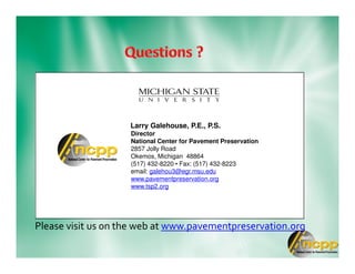 Please visit us on the web at www.pavementpreservation.org
Larry Galehouse, P.E., P.S.
Director
National Center for Pavement Preservation
2857 Jolly Road
Okemos, Michigan 48864
(517) 432-8220 • Fax: (517) 432-8223
email: galehou3@egr.msu.edu
www.pavementpreservation.org
www.tsp2.org
 
