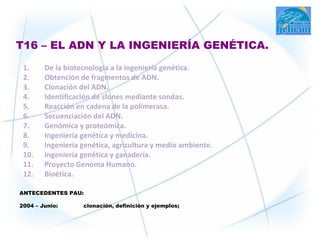T16 – EL ADN Y LA INGENIERÍA GENÉTICA.

 1.     De la biotecnología a la ingeniería genética.
 2.     Obtención de fragmentos de ADN.
 3.     Clonación del ADN.
 4.     Identificación de clones mediante sondas.
 5.     Reacción en cadena de la polimerasa.
 6.     Secuenciación del ADN.
 7.     Genómica y proteómica.
 8.     Ingeniería genética y medicina.
 9.     Ingeniería genética, agricultura y medio ambiente.
 10.    Ingeniería genética y ganadería.
 11.    Proyecto Genoma Humano.
 12.    Bioética.

ANTECEDENTES PAU:

2004 – Junio:      clonación, definición y ejemplos;
 