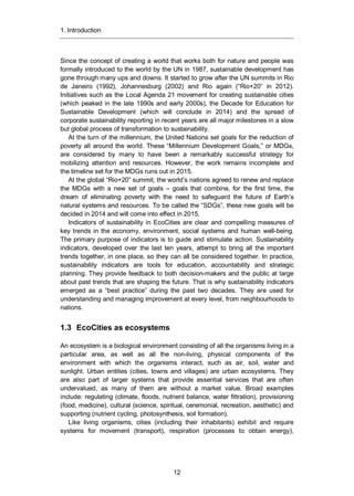 1. Introduction
12
Since the concept of creating a world that works both for nature and people was
formally introduced to the world by the UN in 1987, sustainable development has
gone through many ups and downs. It started to grow after the UN summits in Rio
de Janeiro (1992), Johannesburg (2002) and Rio again (“Rio+20” in 2012).
Initiatives such as the Local Agenda 21 movement for creating sustainable cities
(which peaked in the late 1990s and early 2000s), the Decade for Education for
Sustainable Development (which will conclude in 2014) and the spread of
corporate sustainability reporting in recent years are all major milestones in a slow
but global process of transformation to sustainability.
At the turn of the millennium, the United Nations set goals for the reduction of
poverty all around the world. These “Millennium Development Goals,” or MDGs,
are considered by many to have been a remarkably successful strategy for
mobilizing attention and resources. However, the work remains incomplete and
the timeline set for the MDGs runs out in 2015.
At the global “Rio+20” summit, the world’s nations agreed to renew and replace
the MDGs with a new set of goals – goals that combine, for the first time, the
dream of eliminating poverty with the need to safeguard the future of Earth’s
natural systems and resources. To be called the “SDGs”, these new goals will be
decided in 2014 and will come into effect in 2015.
Indicators of sustainability in EcoCities are clear and compelling measures of
key trends in the economy, environment, social systems and human well-being.
The primary purpose of indicators is to guide and stimulate action. Sustainability
indicators, developed over the last ten years, attempt to bring all the important
trends together, in one place, so they can all be considered together. In practice,
sustainability indicators are tools for education, accountability and strategic
planning. They provide feedback to both decision-makers and the public at large
about past trends that are shaping the future. That is why sustainability indicators
emerged as a “best practice” during the past two decades. They are used for
understanding and managing improvement at every level, from neighbourhoods to
nations.
1.3 EcoCities as ecosystems
An ecosystem is a biological environment consisting of all the organisms living in a
particular area, as well as all the non-living, physical components of the
environment with which the organisms interact, such as air, soil, water and
sunlight. Urban entities (cities, towns and villages) are urban ecosystems. They
are also part of larger systems that provide essential services that are often
undervalued, as many of them are without a market value. Broad examples
include: regulating (climate, floods, nutrient balance, water filtration), provisioning
(food, medicine), cultural (science, spiritual, ceremonial, recreation, aesthetic) and
supporting (nutrient cycling, photosynthesis, soil formation).
Like living organisms, cities (including their inhabitants) exhibit and require
systems for movement (transport), respiration (processes to obtain energy),
 