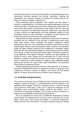 1. Introduction
13
sensitivity (responding to their environment), growth (evolving/changing over time),
reproduction (including education and training, construction, planning and
development, etc.), excretion (outputs and wastes) and nutrition (need for air,
water, soil, food for inhabitants, materials, etc.).
Cities concentrate people, enterprises, motor vehicles and their wastes. If
planned in a sustainable way, a city brings many potential advantages for ensuring
universal provision of infrastructure and services, keeping down waste levels, re-
using waste water streams and de-linking a high quality of life from high level
resource consumption and greenhouse emissions. These cities have economies
of scale, proximity and agglomeration that bring substantial benefits for most
businesses, and that is why urbanization is spreading. But less discussed are
economies of scale and proximity to public goods and services.
High densities and large population concentrations usually lower the costs per
household and per enterprise for the provision of infrastructure (roads, paths,
piped water, sewers, drains, electricity) and services (healthcare, schools
emergency services, etc.). The concentration of industries reduces the unit cost of
making regular checks on plant and equipment safety, as well as on occupational
health and safely, pollution control and the management of hazardous wastes.
EcoCities have many potential advantages for reducing resource use and wastes.
The proximity of water consumers gives greater scope for recycling or directly re-
using wastewater. With regard to transport, EcoCities have great potentials for
limiting the use of motor vehicles and the associated use of fossil fuels and
generation of pollution, where short journeys may be made by walking or cycling
and by a greater use of public transport for longer journeys. Integrated transport
planning and provision of a good quality public transportation can significantly
reduce private car ownership and use.
Valuable agricultural lands may be lost due to urban expansion. In EcoCities, it
should be considered that demand for agricultural produce is a large part of the
underpinning of farmers’ incomes. In addition, most farmer and their families
depend on markets, goods and services provided by urban enterprises.
1.4 EcoCities and governance
The change to an EcoCity does not happen by itself. Governance structures are
needed to support the change, i.e. local governments and their relations to the
population and civil society. Therefore, in EcoCities, there is a need for improved
local governance. NGOs play a major role in raising the awareness of local
populations about environmentally friendly practices and policies, and a
commitment to supporting participation, and can also contribute innovations for
realizing more accountable an democratic local governments.
So as to strengthen the social side of sustainable development, EcoCities
should support the infrastructure and services in poorer areas that are not well-
served, where lower income groups are settled, i.e. community development.
NGOs have a lot to do in this area too. This would include the provision of drinking
 
