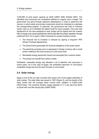 2. Energy systems
22
7,200 MW of wind power capacity by 2020 (UNEP 2008; ElSobki 2007). The
identified wind resources are considered sufficient to support such a target. The
government has gone through extensive deliberations in order to determine the
manner in which public and private investments should be mobilized to undertake
the corresponding projects. In particular, the government has tried to minimize
certain risks so as to facilitate the desert lands for future projects. The Land Use
Agreement for the area assigned to each project will be signed with the investor
free of charge (only actual expenditures will be paid after the project operation through
instalment form 3 to 5 years). Other incentives for private investors include:
The financial risk to investors is reduced by signing a long-term PPA
(Power Purchase Agreements).
The Government guarantees the financial obligations of the public sector.
The electricity purchase price is expressed in foreign currency with a small
portion relating to the local currency to cover local costs.
Renewable energy equipment imports are exempted from customs duties.
The project can benefit from carbon credits.
Worldwide, renewable energy has attracted a lot of attention and resources in
recent years. As in the case of Egypt, the worldwide expansion of (non-hydro)
renewable energy has thus far been focused on wind power.
2.4 Solar energy
Egypt is one of the sun belt countries that enjoys one of the largest potentials of
solar energy. The solar Atlas was issued in 1991 (Figure 5), and the results of the
Atlas shows that the average direct normal solar radiation is 2,000–3,200
kWh/m²/year. The sunshine duration ranges between 9–11 h per day from North
to South with very few cloudy days (UNEP 2008).
 
