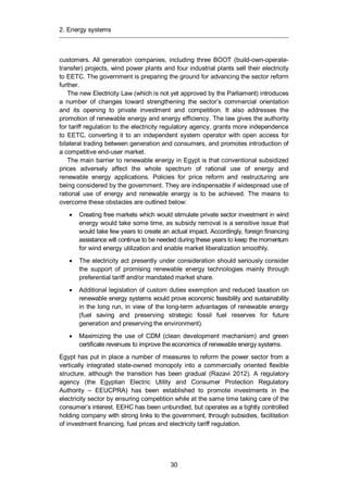 2. Energy systems
30
customers. All generation companies, including three BOOT (build-own-operate-
transfer) projects, wind power plants and four industrial plants sell their electricity
to EETC. The government is preparing the ground for advancing the sector reform
further.
The new Electricity Law (which is not yet approved by the Parliament) introduces
a number of changes toward strengthening the sector’s commercial orientation
and its opening to private investment and competition. It also addresses the
promotion of renewable energy and energy efficiency. The law gives the authority
for tariff regulation to the electricity regulatory agency, grants more independence
to EETC, converting it to an independent system operator with open access for
bilateral trading between generation and consumers, and promotes introduction of
a competitive end-user market.
The main barrier to renewable energy in Egypt is that conventional subsidized
prices adversely affect the whole spectrum of rational use of energy and
renewable energy applications. Policies for price reform and restructuring are
being considered by the government. They are indispensable if widespread use of
rational use of energy and renewable energy is to be achieved. The means to
overcome these obstacles are outlined below:
Creating free markets which would stimulate private sector investment in wind
energy would take some time, as subsidy removal is a sensitive issue that
would take few years to create an actual impact. Accordingly, foreign financing
assistance will continue to be needed during these years to keep the momentum
for wind energy utilization and enable market liberalization smoothly.
The electricity act presently under consideration should seriously consider
the support of promising renewable energy technologies mainly through
preferential tariff and/or mandated market share.
Additional legislation of custom duties exemption and reduced taxation on
renewable energy systems would prove economic feasibility and sustainability
in the long run, in view of the long-term advantages of renewable energy
(fuel saving and preserving strategic fossil fuel reserves for future
generation and preserving the environment).
Maximizing the use of CDM (clean development mechanism) and green
certificate revenues to improve the economics of renewable energy systems.
Egypt has put in place a number of measures to reform the power sector from a
vertically integrated state-owned monopoly into a commercially oriented flexible
structure, although the transition has been gradual (Razavi 2012). A regulatory
agency (the Egyptian Electric Utility and Consumer Protection Regulatory
Authority – EEUCPRA) has been established to promote investments in the
electricity sector by ensuring competition while at the same time taking care of the
consumer’s interest. EEHC has been unbundled, but operates as a tightly controlled
holding company with strong links to the government, through subsidies, facilitation
of investment financing, fuel prices and electricity tariff regulation.
 