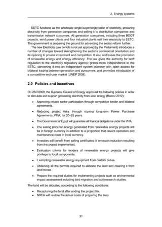 2. Energy systems
31
EETC functions as the wholesale single-buyer/single-seller of electricity, procuring
electricity from generation companies and selling it to distribution companies and
transmission network customers. All generation companies, including three BOOT
projects, wind power plants and four industrial plants sell their electricity to EETC.
The government is preparing the ground for advancing the sector reform further.
The new Electricity Law (which is not yet approved by the Parliament) introduces a
number of changes toward strengthening the sector’s commercial orientation and
its opening to private investment and competition. It also addresses the promotion
of renewable energy and energy efficiency. The law gives the authority for tariff
regulation to the electricity regulatory agency; grants more independence to the
EETC, converting it into an independent system operator with open access for
bilateral trading between generation and consumers; and promotes introduction of
a competitive end-user market (UNEP 2008).
2.9 Policies and incentives
On 26/7/2009, the Supreme Council of Energy approved the following policies in order
to stimulate and support generating electricity from wind energy (Razavi 2012):
Approving private sector participation through competitive tender and bilateral
agreements.
Reducing project risks through signing long-term Power Purchase
Agreements, PPA, for 20–25 years.
The Government of Egypt will guarantee all financial obligations under the PPA.
The selling price for energy generated from renewable energy projects will
be in foreign currency in addition to a proportion that covers operation and
maintenance costs in local currency.
Investors will benefit from selling certificates of emission reduction resulting
from the project implemented.
Evaluation criteria for tenders of renewable energy projects will give
privilege to local components.
Exempting renewable energy equipment from custom duties.
Obtaining all the permits required to allocate the land and clearing it from
land mines
Prepare the required studies for implementing projects such as environmental
impact assessment including bird migration and soil research studies.
The land will be allocated according to the following conditions:
Recapturing the land after ending the project life,
NREA will restore the actual costs of preparing the land.
 
