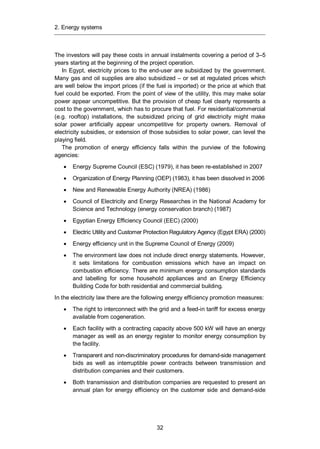 2. Energy systems
32
The investors will pay these costs in annual instalments covering a period of 3–5
years starting at the beginning of the project operation.
In Egypt, electricity prices to the end-user are subsidized by the government.
Many gas and oil supplies are also subsidized – or set at regulated prices which
are well below the import prices (if the fuel is imported) or the price at which that
fuel could be exported. From the point of view of the utility, this may make solar
power appear uncompetitive. But the provision of cheap fuel clearly represents a
cost to the government, which has to procure that fuel. For residential/commercial
(e.g. rooftop) installations, the subsidized pricing of grid electricity might make
solar power artificially appear uncompetitive for property owners. Removal of
electricity subsidies, or extension of those subsidies to solar power, can level the
playing field.
The promotion of energy efficiency falls within the purview of the following
agencies:
Energy Supreme Council (ESC) (1979), it has been re-established in 2007
Organization of Energy Planning (OEP) (1983), it has been dissolved in 2006
New and Renewable Energy Authority (NREA) (1986)
Council of Electricity and Energy Researches in the National Academy for
Science and Technology (energy conservation branch) (1987)
Egyptian Energy Efficiency Council (EEC) (2000)
Electric Utility and Customer Protection Regulatory Agency (Egypt ERA) (2000)
Energy efficiency unit in the Supreme Council of Energy (2009)
The environment law does not include direct energy statements. However,
it sets limitations for combustion emissions which have an impact on
combustion efficiency. There are minimum energy consumption standards
and labelling for some household appliances and an Energy Efficiency
Building Code for both residential and commercial building.
In the electricity law there are the following energy efficiency promotion measures:
The right to interconnect with the grid and a feed-in tariff for excess energy
available from cogeneration.
Each facility with a contracting capacity above 500 kW will have an energy
manager as well as an energy register to monitor energy consumption by
the facility.
Transparent and non-discriminatory procedures for demand-side management
bids as well as interruptible power contracts between transmission and
distribution companies and their customers.
Both transmission and distribution companies are requested to present an
annual plan for energy efficiency on the customer side and demand-side
 
