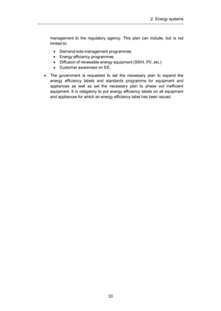 2. Energy systems
33
management to the regulatory agency. This plan can include, but is not
limited to:
Demand-side management programmes
Energy efficiency programmes
Diffusion of renewable energy equipment (SWH, PV, etc.)
Customer awareness on EE.
The government is requested to set the necessary plan to expand the
energy efficiency labels and standards programme for equipment and
appliances as well as set the necessary plan to phase out inefficient
equipment. It is obligatory to put energy efficiency labels on all equipment
and appliances for which an energy efficiency label has been issued.
 