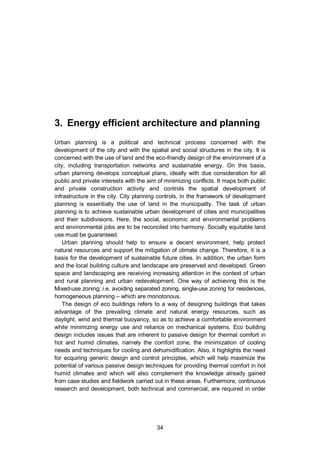 3. Energy efficient architecture and planning
34
3. Energy efficient architecture and planning
Urban planning is a political and technical process concerned with the
development of the city and with the spatial and social structures in the city. It is
concerned with the use of land and the eco-friendly design of the environment of a
city, including transportation networks and sustainable energy. On this basis,
urban planning develops conceptual plans, ideally with due consideration for all
public and private interests with the aim of minimizing conflicts. It maps both public
and private construction activity and controls the spatial development of
infrastructure in the city. City planning controls, in the framework of development
planning is essentially the use of land in the municipality. The task of urban
planning is to achieve sustainable urban development of cities and municipalities
and their subdivisions. Here, the social, economic and environmental problems
and environmental jobs are to be reconciled into harmony. Socially equitable land
use must be guaranteed.
Urban planning should help to ensure a decent environment, help protect
natural resources and support the mitigation of climate change. Therefore, it is a
basis for the development of sustainable future cities. In addition, the urban form
and the local building culture and landscape are preserved and developed. Green
space and landscaping are receiving increasing attention in the context of urban
and rural planning and urban redevelopment. One way of achieving this is the
Mixed-use zoning; i.e. avoiding separated zoning, single-use zoning for residences,
homogeneous planning – which are monotonous.
The design of eco buildings refers to a way of designing buildings that takes
advantage of the prevailing climate and natural energy resources, such as
daylight, wind and thermal buoyancy, so as to achieve a comfortable environment
while minimizing energy use and reliance on mechanical systems. Eco building
design includes issues that are inherent to passive design for thermal comfort in
hot and humid climates, namely the comfort zone, the minimization of cooling
needs and techniques for cooling and dehumidification. Also, it highlights the need
for acquiring generic design and control principles, which will help maximize the
potential of various passive design techniques for providing thermal comfort in hot
humid climates and which will also complement the knowledge already gained
from case studies and fieldwork carried out in these areas. Furthermore, continuous
research and development, both technical and commercial, are required in order
 