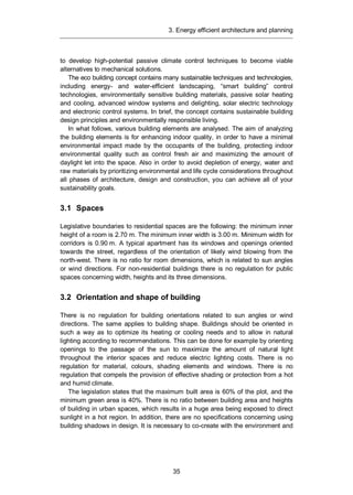 3. Energy efficient architecture and planning
35
to develop high-potential passive climate control techniques to become viable
alternatives to mechanical solutions.
The eco building concept contains many sustainable techniques and technologies,
including energy- and water-efficient landscaping, “smart building” control
technologies, environmentally sensitive building materials, passive solar heating
and cooling, advanced window systems and delighting, solar electric technology
and electronic control systems. In brief, the concept contains sustainable building
design principles and environmentally responsible living.
In what follows, various building elements are analysed. The aim of analyzing
the building elements is for enhancing indoor quality, in order to have a minimal
environmental impact made by the occupants of the building, protecting indoor
environmental quality such as control fresh air and maximizing the amount of
daylight let into the space. Also in order to avoid depletion of energy, water and
raw materials by prioritizing environmental and life cycle considerations throughout
all phases of architecture, design and construction, you can achieve all of your
sustainability goals.
3.1 Spaces
Legislative boundaries to residential spaces are the following: the minimum inner
height of a room is 2.70 m. The minimum inner width is 3.00 m. Minimum width for
corridors is 0.90 m. A typical apartment has its windows and openings oriented
towards the street, regardless of the orientation of likely wind blowing from the
north-west. There is no ratio for room dimensions, which is related to sun angles
or wind directions. For non-residential buildings there is no regulation for public
spaces concerning width, heights and its three dimensions.
3.2 Orientation and shape of building
There is no regulation for building orientations related to sun angles or wind
directions. The same applies to building shape. Buildings should be oriented in
such a way as to optimize its heating or cooling needs and to allow in natural
lighting according to recommendations. This can be done for example by orienting
openings to the passage of the sun to maximize the amount of natural light
throughout the interior spaces and reduce electric lighting costs. There is no
regulation for material, colours, shading elements and windows. There is no
regulation that compels the provision of effective shading or protection from a hot
and humid climate.
The legislation states that the maximum built area is 60% of the plot, and the
minimum green area is 40%. There is no ratio between building area and heights
of building in urban spaces, which results in a huge area being exposed to direct
sunlight in a hot region. In addition, there are no specifications concerning using
building shadows in design. It is necessary to co-create with the environment and
 
