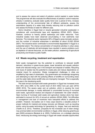 4. Water and waste management
41
and to assess the nature and extent of pollution control needed in water bodies
The programmes will also evaluate the effectiveness of pollution control measures
already in existence, evaluate water quality trend over a period of time, increase
understanding of the environmental fate of different pollutants, assess the
assimilative capacity of a water body thereby reducing cost on pollution control
and assess the fitness of water for different uses.
Some industries in Egypt treat or recycle generated industrial wastewater in
compliance with environmental laws and regulations (EEAA 2007). Others,
however, continue to heavily pollute waterways and water resources. Toxic
industrial wastes have been observed accumulating in river sediments near
factories. The industrial sector represents 26% of Egypt’s gross domestic product,
and the number of industrial enterprises is estimated at about 22,000 (EEAA
2007). The industrial sector contributes to environmental degradation in Egypt to a
substantial extent. The intense concentration of industrial activities in urban areas
and the use of relatively old technologies have resulted in severe problems such
as depletion of natural resources, air and water pollution, weakening of agricultural
productivity and threats to public health.
4.2 Waste recycling, treatment and vaporization
Solid waste management has the potential to contribute to reduced landfill
demand, reductions in green-house gases, lower terrestrial and aquatic pollution
levels and reduced energy use in the transport and disposal of wastes. Recycling
and reuse of wastes has the potential to create jobs and reduce dependence on
material import for production. Waste management challenges in cities are
amplified by high rates of urbanization. City governments are increasingly recognising
and attempting to deal with the polluting effects of landfills on surrounding areas
and the water table where landfill sites are improperly managed. This is especially
the case in the developing world.
The total annual municipal solid waste generation in Egypt has increased more
than 36% since 2000, to the current level of 20.5 million tons per year (2010)
(SWE 2010). The severe water and air pollution, which is causing the most
environmental damage, is mostly attributed to uncontrolled burning of municipal
solid waste, agricultural residue and disposal of wastewater into water streams.
Open burning of municipal solid waste and agriculture residue alone has been
estimated to account for 42% of annual air pollution (EEAA 2006). Yet difficulties
in management and lack of incentives have hampered efforts to address this
problem. However, bio-wastes can in many ways become a valuable product if
proper methods for material and energy recovery are followed, such as recycling
and/or using bio-waste technology for generating H2, biogas, heat and electricity
(Tawfik et al. 2013). Therefore, prospects for the increased use of clean energy
may promise better environmental conditions in Egypt, while reducing greenhouse
gas (GHG) emissions (Barakat et al. 2003). Furthermore, on a strategic planning
level, introducing bio-energy technology in Egypt will create valuable opportunities
 