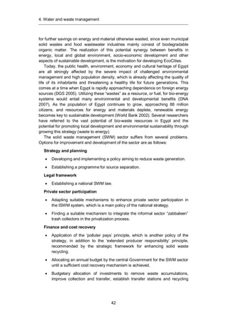 4. Water and waste management
42
for further savings on energy and material otherwise wasted, since even municipal
solid wastes and food wastewater industries mainly consist of biodegradable
organic matter. The realization of this potential synergy between benefits in
energy, local and global environment, socio-economic development and other
aspects of sustainable development, is the motivation for developing EcoCities.
Today, the public health, environment, economy and cultural heritage of Egypt
are all strongly affected by the severe impact of challenged environmental
management and high population density, which is already affecting the quality of
life of its inhabitants and threatening a healthy life for future generations. This
comes at a time when Egypt is rapidly approaching dependence on foreign energy
sources (DGS 2005). Utilizing these “wastes” as a resource, or fuel, for bio-energy
systems would entail many environmental and developmental benefits (DNA
2007). As the population of Egypt continues to grow, approaching 88 million
citizens, and resources for energy and materials deplete, renewable energy
becomes key to sustainable development (World Bank 2002). Several researchers
have referred to the vast potential of bio-waste resources in Egypt and the
potential for promoting local development and environmental sustainability through
growing this strategy (waste to energy).
The solid waste management (SWM) sector suffers from several problems.
Options for improvement and development of the sector are as follows:
Strategy and planning
Developing and implementing a policy aiming to reduce waste generation.
Establishing a programme for source separation.
Legal framework
Establishing a national SWM law.
Private sector participation
Adapting suitable mechanisms to enhance private sector participation in
the ISWM system, which is a main policy of the national strategy.
Finding a suitable mechanism to integrate the informal sector “zabbaleen”
trash collectors in the privatization process.
Finance and cost recovery
Application of the ‘polluter pays’ principle, which is another policy of the
strategy, in addition to the ‘extended producer responsibility’ principle,
recommended by the strategic framework for enhancing solid waste
recycling.
Allocating an annual budget by the central Government for the SWM sector
until a sufficient cost recovery mechanism is achieved.
Budgetary allocation of investments to remove waste accumulations,
improve collection and transfer, establish transfer stations and recycling
 