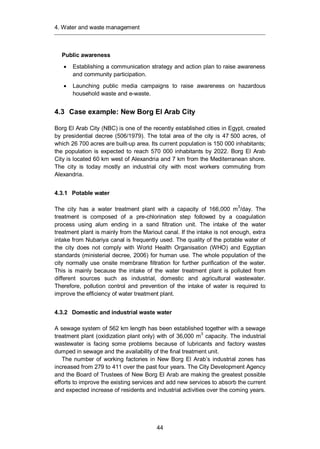 4. Water and waste management
44
Public awareness
Establishing a communication strategy and action plan to raise awareness
and community participation.
Launching public media campaigns to raise awareness on hazardous
household waste and e-waste.
4.3 Case example: New Borg El Arab City
Borg El Arab City (NBC) is one of the recently established cities in Egypt, created
by presidential decree (506/1979). The total area of the city is 47 500 acres, of
which 26 700 acres are built-up area. Its current population is 150 000 inhabitants;
the population is expected to reach 570 000 inhabitants by 2022. Borg El Arab
City is located 60 km west of Alexandria and 7 km from the Mediterranean shore.
The city is today mostly an industrial city with most workers commuting from
Alexandria.
4.3.1 Potable water
The city has a water treatment plant with a capacity of 166,000 m3
/day. The
treatment is composed of a pre-chlorination step followed by a coagulation
process using alum ending in a sand filtration unit. The intake of the water
treatment plant is mainly from the Mariout canal. If the intake is not enough, extra
intake from Nubariya canal is frequently used. The quality of the potable water of
the city does not comply with World Health Organisation (WHO) and Egyptian
standards (ministerial decree, 2006) for human use. The whole population of the
city normally use onsite membrane filtration for further purification of the water.
This is mainly because the intake of the water treatment plant is polluted from
different sources such as industrial, domestic and agricultural wastewater.
Therefore, pollution control and prevention of the intake of water is required to
improve the efficiency of water treatment plant.
4.3.2 Domestic and industrial waste water
A sewage system of 562 km length has been established together with a sewage
treatment plant (oxidization plant only) with of 36,000 m3
capacity. The industrial
wastewater is facing some problems because of lubricants and factory wastes
dumped in sewage and the availability of the final treatment unit.
The number of working factories in New Borg El Arab’s industrial zones has
increased from 279 to 411 over the past four years. The City Development Agency
and the Board of Trustees of New Borg El Arab are making the greatest possible
efforts to improve the existing services and add new services to absorb the current
and expected increase of residents and industrial activities over the coming years.
 