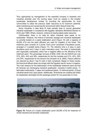 4. Water and waste management
45
Thus approaches by management to the expected increase in residents and
industrial activities over the coming years must be viewed in the broader
sustainable development context by providing the opportunities for local
communities to utilize the precious water resources to its maximum potential,
while maintaining and conserving the environment within Borg El Arab City.
Some industries in New Borg El Arab partially treat or recycle generated
industrial wastewater in compliance with Egyptian standards (Ministerial Decree no
44 for year 1994). Others, however, continue to heavily pollute water resources.
Unfortunately, there is no data for either industrial solid waste or for
wastewater. However, the mixture of domestic sewage and industrial wastewater
is currently treated at a waste stabilization pond (Figure 10) with a capacity of
40,000 m3
/d and the plant effluents are used for irrigation of the forest. The
treatment plant consists of 2 ponds. Each pond comprises 9 facultative ponds,
arranged in 3 parallel series (Figure 11). The retention time is 6 days in each
facultative pond and 3 days in each maturation pond. The plant is hydraulically
and organically overloaded, which has a negative effect on the efficiency of the
treatment plant. The percentage removal of BOD, COD, SS and NH4-N are only
57%, 56%, 44% and 39%, respectively for the first complex and 21%, 42%, 39%
and 25%, respectively for the second one (Hussein et al. 2005). Faecal coliforms
are reduced by about 1 log 10 units in both complexes. Based on these results,
the final pond effluent does not comply with the Egyptian law for reuse in irrigation.
The main reasons for the deterioration of the wastewater treatment plant are that
64 factories are discharging industrial wastewater, including 9 textile plants, 11
fabricated metal plants, 7 paper and cardboard plants, 12 chemical plants, 23 food
industrial plants and 2 glue plants. Additionally, 39 factories are violating law 93/62
for wastewater discharge into the sewerage system for one parameter or more.
Figure 10. Picture of a waste stabilization pond (40,000 m3
/d) for treatment of
mixed industrial and domestic wastewater.
 
