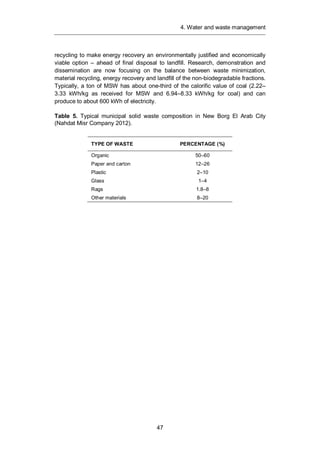 4. Water and waste management
47
recycling to make energy recovery an environmentally justified and economically
viable option – ahead of final disposal to landfill. Research, demonstration and
dissemination are now focusing on the balance between waste minimization,
material recycling, energy recovery and landfill of the non-biodegradable fractions.
Typically, a ton of MSW has about one-third of the calorific value of coal (2.22–
3.33 kWh/kg as received for MSW and 6.94–8.33 kWh/kg for coal) and can
produce to about 600 kWh of electricity.
Table 5. Typical municipal solid waste composition in New Borg El Arab City
(Nahdat Misr Company 2012).
TYPE OF WASTE PERCENTAGE (%)
Organic 50–60
Paper and carton 12–26
Plastic 2–10
Glass 1–4
Rags 1.8–8
Other materials 8–20
 