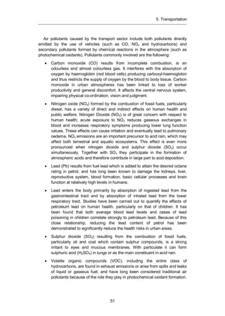 5. Transportation
51
Air pollutants caused by the transport sector include both pollutants directly
emitted by the use of vehicles (such as CO, NOx and hydrocarbons) and
secondary pollutants formed by chemical reactions in the atmosphere (such as
photochemical oxidants). Pollutants commonly involved are the following:
Carbon monoxide (CO) results from incomplete combustion, is an
odourless and almost colourless gas. It interferes with the absorption of
oxygen by haemoglobin (red blood cells) producing carboxyl-haemoglobin
and thus restricts the supply of oxygen by the blood to body tissue. Carbon
monoxide in urban atmospheres has been linked to loss of worker
productivity and general discomfort. It affects the central nervous system,
impairing physical co-ordination, vision and judgment.
Nitrogen oxide (NOx) formed by the combustion of fossil fuels, particularly
diesel, has a variety of direct and indirect effects on human health and
public welfare. Nitrogen Dioxide (NO2) is of great concern with respect to
human health; acute exposure to NO2 reduces gaseous exchanges in
blood and increases respiratory symptoms producing lower lung function
values. These effects can cause irritation and eventually lead to pulmonary
oedema. NOx emissions are an important precursor to acid rain, which may
affect both terrestrial and aquatic ecosystems. This effect is even more
pronounced when nitrogen dioxide and sulphur dioxide (SOx) occur
simultaneously. Together with SOx they participate in the formation of
atmospheric acids and therefore contribute in large part to acid deposition.
Lead (Pb) results from fuel lead which is added to attain the desired octane
rating in petrol, and has long been known to damage the kidneys, liver,
reproductive system, blood formation, basic cellular processes and brain
function at relatively high levels in humans.
Lead enters the body primarily by absorption of ingested lead from the
gastrointestinal tract and by absorption of inhaled lead from the lower
respiratory tract. Studies have been carried out to quantify the effects of
petroleum lead on human health, particularly on that of children. It has
been found that both average blood lead levels and cases of lead
poisoning in children correlate strongly to petroleum lead. Because of this
close relationship, reducing the lead content of petrol has been
demonstrated to significantly reduce the health risks in urban areas.
Sulphur dioxide (SO2) resulting from the combustion of fossil fuels,
particularly oil and coal which contain sulphur compounds, is a strong
irritant to eyes and mucous membranes. With particulate it can form
sulphuric acid (H2SO4) in lungs or as the main constituent in acid rain.
Volatile organic compounds (VOC), including the entire class of
hydrocarbons, are found in exhaust emissions or arise from spills and leaks
of liquid or gaseous fuel, and have long been considered traditional air
pollutants because of the role they play in photochemical oxidant formation.
 