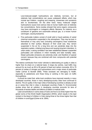 5. Transportation
52
Low-molecular-weight hydrocarbons are relatively non-toxic, but at
relatively high concentrations can cause unpleasant effects, which may
include eye irritation, coughing and sneezing, drowsiness and symptoms
akin to drunkenness. On the other hand, heavy molecular weight
hydrocarbons cause more serious risks to human health even at relatively
low concentrations. Some studies showed that some organic compounds
may have carcinogenic or mutagenic effects. Benzene, for instance, as a
constituent of gasoline and automobile exhaust gas, is a known human
carcinogen, causing leukaemia.
Fine particulate matters consist of small solid or liquid particles of varied
chemical composition suspended in the atmosphere. They may be toxic in
themselves or may carry toxic (including carcinogenic) trace substances
adsorbed to their surface. Because of their small size, they remain
suspended in the air for a long time and can penetrate deep into the
respiratory system, irritating lung tissue and causing long-term disorders. In
urban areas, a strong correlation has been established between suspended
particulates and variations in infant mortality and total mortality rates.
Diesel particulate emissions are extremely small, and therefore of special
concern because they are combined with toxic compounds with potential
carcinogens.
The relative contribution from motor vehicles to deteriorating air quality in cities is
higher than its share on a national basis. In large city centres, road traffic may
account for as much as 90 to 95 percent of lead and carbon monoxide, 60 to 70
percent of oxides of nitrogen and hydrocarbons and a major share of particulate
matter (Litman & Burwell 2006). These excesses are damaging to health,
especially to pedestrians and those living or working in the open on traffic
thoroughfares.
It should be noted that, while local conditions have improved recently in many
developed countries, those in many developing-country cities have continued to
decline. The air quality in the major cities of developing countries is already as bad
as or worse than that in cities in developed countries (Table 7). Environmental
studies show that air pollution in developing countries accounts for tens of
thousands of excess deaths and billions of dollars in medical costs.
Lead concentrations in some areas of Cairo are five to six times higher than the
global norms of the World Health Organization (WHO), which results in the lead
content in the blood of children in Cairo being three to five times higher than that
of children in rural Egypt (Cohen et al. 2004).
 
