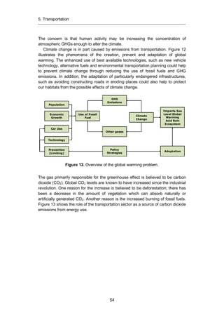 5. Transportation
54
The concern is that human activity may be increasing the concentration of
atmospheric GHGs enough to alter the climate.
Climate change is in part caused by emissions from transportation. Figure 12
illustrates the phenomena of the creation, prevent and adaptation of global
warming. The enhanced use of best available technologies, such as new vehicle
technology, alternative fuels and environmental transportation planning could help
to prevent climate change through reducing the use of fossil fuels and GHG
emissions. In addition, the adaptation of particularly endangered infrastructures,
such as avoiding constructing roads in eroding places could also help to protect
our habitats from the possible effects of climate change.
Figure 12. Overview of the global warming problem.
The gas primarily responsible for the greenhouse effect is believed to be carbon
dioxide (CO2). Global CO2 levels are known to have increased since the industrial
revolution. One reason for the increase is believed to be deforestation; there has
been a decrease in the amount of vegetation which can absorb naturally or
artificially generated CO2. Another reason is the increased burning of fossil fuels.
Figure 13 shows the role of the transportation sector as a source of carbon dioxide
emissions from energy use.
Population
Economic
Growth
Car Use
Technology
Prevention
(Limiting)
GHS
Emissions
Use of Fossil
Fuel
Climate
Change
Other gases
Policy
Strategies
Adaptation
Impacts Sea
Level Global
Warming
Acid Rain
Ecosystem
 