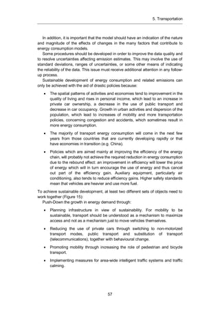 5. Transportation
57
In addition, it is important that the model should have an indication of the nature
and magnitude of the effects of changes in the many factors that contribute to
energy consumption models.
Some procedures should be developed in order to improve the data quality and
to resolve uncertainties affecting emission estimates. This may involve the use of
standard deviations, ranges of uncertainties, or some other means of indicating
the reliability of the data. This issue must receive additional attention in any follow-
up process.
Sustainable development of energy consumption and related emissions can
only be achieved with the aid of drastic policies because:
The spatial patterns of activities and economies tend to improvement in the
quality of living and rises in personal income, which lead to an increase in
private car ownership, a decrease in the use of public transport and
decrease in car occupancy. Growth in urban activities and dispersion of the
population, which lead to increases of mobility and more transportation
policies, concerning congestion and accidents, which sometimes result in
more energy consumption.
The majority of transport energy consumption will come in the next few
years from those countries that are currently developing rapidly or that
have economies in transition (e.g. China).
Policies which are aimed mainly at improving the efficiency of the energy
chain, will probably not achieve the required reduction in energy consumption
due to the rebound effect: an improvement in efficiency will lower the price
of energy which will in turn encourage the use of energy and thus cancel
out part of the efficiency gain. Auxiliary equipment, particularly air
conditioning, also tends to reduce efficiency gains. Higher safety standards
mean that vehicles are heavier and use more fuel.
To achieve sustainable development, at least two different sets of objects need to
work together (Figure 15):
Push-Down the growth in energy demand through:
Planning infrastructure in view of sustainability. For mobility to be
sustainable, transport should be understood as a mechanism to maximize
access and not as a mechanism just to move vehicles themselves.
Reducing the use of private cars through switching to non-motorized
transport modes, public transport and substitution of transport
(telecommunications), together with behavioural change.
Promoting mobility through increasing the role of pedestrian and bicycle
transport.
Implementing measures for area-wide intelligent traffic systems and traffic
calming.
 