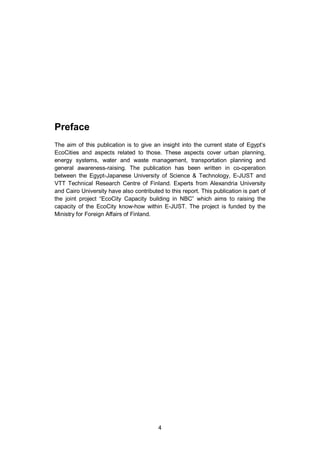 4
Preface
The aim of this publication is to give an insight into the current state of Egypt’s
EcoCities and aspects related to those. These aspects cover urban planning,
energy systems, water and waste management, transportation planning and
general awareness-raising. The publication has been written in co-operation
between the Egypt-Japanese University of Science & Technology, E-JUST and
VTT Technical Research Centre of Finland. Experts from Alexandria University
and Cairo University have also contributed to this report. This publication is part of
the joint project “EcoCity Capacity building in NBC” which aims to raising the
capacity of the EcoCity know-how within E-JUST. The project is funded by the
Ministry for Foreign Affairs of Finland.
 