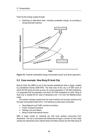 5. Transportation
58
Push-Up the energy supply through:
Switching to alternative fuels, including renewable energy, by providing a
strong financial incentive.
Figure 15. Towards sustainable energy consumption (push up & down approach).
5.2 Case example: New Borg El Arab City
Borg El Arab City (NBC) is one of the recently established cities in Egypt, created
by presidential decree (506/1979). The total area of the city is 47 500 acres of
which 26 700 acres are built up area. Its current population is 150 000 inhabitants;
it is expected that the population will reach 570 000 inhabitants by 2022. Borg El
Arab City is located 60 km west of Alexandria and 7 km from the Mediterranean
coast.
This section includes results from the road inventory and surveys carried out by
the team during March/April 2013. The following surveys were conducted:
Road Network and Traffic Junctions Inventory
Public Transport Inventory
Railway Line and Station
Borg El Arab International Airport.
NBC is today mostly an industrial city with most workers commuting from
Alexandria. The city is connected with Alexandria through a number of main roads
namely the Alexandria-Cairo Desert Road (Al Kafory Road) and the New Borg El
Year
ENERGY(DemandorSupply)
Push-Down
Push-Up
 