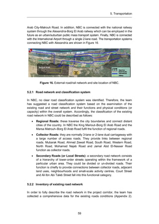 5. Transportation
59
Arab City-Matrouh Road. In addition, NBC is connected with the national railway
system through the Alexandria-Borg El Arab railway which can be employed in the
future as an urban/suburban public mass transport system. Finally, NBC is connected
with the International Airport through a single 2-lane road. The transportation systems
connecting NBC with Alexandria are shown in Figure 16.
Figure 16. External road/rail network and site location of NBC.
5.2.1 Road network and classification system
In NBC, no clear road classification system was identified. Therefore, the team
has suggested a road classification system based on the examination of the
existing road and street network and their functions and physical conditions (or
capacity) within the overall system. Accordingly, the classification of the existing
road network in NBC could be described as follows:
Regional Roads: these traverse the city boundaries and connect distant
cities of the country. In NBC the King Mariout–Borg El Arab Road and the
Marsa Matrouh–Borg El Arab Road fulfil the function of regional roads.
Collector Roads: they are normally 3-lane or 2-lane dual carriageway with
a large number of access roads. They provide links between regional
roads. Mubarak Road, Ahmed Zewail Road, South Road, Western Road,
North Road, Mohamed Najeb Road and Jamal Abd El-Nasser Road
function as collector roads.
Secondary Roads (or Local Streets): a secondary road network consists
of a hierarchy of lower-order streets operating within the framework of a
particular urban area. They could be divided or un-divided roads. Their
function is chiefly to provide connections between collector roads, adjacent
land uses, neighbourhoods and small-scale activity centres. Court Street
and Ali Ibn Abi Taleb Street fall into this functional category.
5.2.2 Inventory of existing road network
In order to fully describe the road network in the project corridor, the team has
collected a comprehensive data for the existing roads conditions (Appendix 2).
 