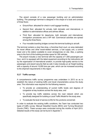 5. Transportation
65
The airport consists of a new passenger building and an administration
building. The passenger terminal is designed in the shape of a boat and consists
of three floors:
Ground floor: allocated for check in and luggage handling.
Second floor: allocated for arrivals, both domestic and international, in
addition to administrative offices and airlines offices.
Third floor: allocated for departures, both domestic and international,
immigration procedures and a VIP hall. Commercial activities are spread
among the three floors.
Four movable boarding bridges connect the terminal building to aircraft.
The terminal contains a duty free shop, a franchise food court, an area dedicated
for travel offices and other travel-related services, a fuel supply unit, a control
tower and a fire station available to cover emergencies on site. Also, a parking
area to the front of the building provides space for 350 vehicles.
The airport includes a new terminal with the capacity of 1,000 passengers per
hour, and it is equipped with the latest equipment according to the instructions set
by the organization of international aviation, to provide high-quality service to the
passengers and airport security field as well, It also includes an air freight building
with a capacity of around 10,000 tons per year, which can be increased according
to the shipment requirements in this region.
5.2.7 Traffic surveys
A comprehensive traffic survey programme was undertaken in 2013 so as to
establish the nature of existing traffic and travel characteristics across the study
area. This information was required for the following reasons:
To provide an understanding of current traffic levels and degrees of
congestion at key locations across the study area, and
To provide key traffic statistics across the road network which are
specifically designed for building a Local Traffic Model for the study area.
To evaluate the level of service (LOS) for the junctions concerned.
In order to evaluate the existing traffic conditions, the Team has conducted two
types of traffic survey: Manual Classified Counts (MCC) and Turning Movement
Counts (TMC). These surveys were conducted during the months of April 2013.
Detailed results of the study can be found in Appendix 1.
 