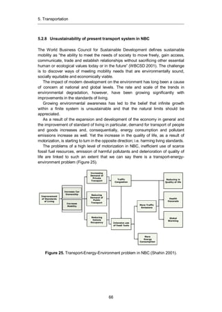 5. Transportation
66
5.2.8 Unsustainability of present transport system in NBC
The World Business Council for Sustainable Development defines sustainable
mobility as “the ability to meet the needs of society to move freely, gain access,
communicate, trade and establish relationships without sacrificing other essential
human or ecological values today or in the future” (WBCSD 2001). The challenge
is to discover ways of meeting mobility needs that are environmentally sound,
socially equitable and economically viable.
The impact of modern development on the environment has long been a cause
of concern at national and global levels. The rate and scale of the trends in
environmental degradation, however, have been growing significantly with
improvements in the standards of living.
Growing environmental awareness has led to the belief that infinite growth
within a finite system is unsustainable and that the natural limits should be
appreciated.
As a result of the expansion and development of the economy in general and
the improvement of standard of living in particular, demand for transport of people
and goods increases and, consequentially, energy consumption and pollutant
emissions increase as well. Yet the increase in the quality of life, as a result of
motorization, is starting to turn in the opposite direction; i.e. harming living standards.
The problems of a high level of motorization in NBC, inefficient use of scarce
fossil fuel resources, emission of harmful pollutants and deterioration of quality of
life are linked to such an extent that we can say there is a transport-energy-
environment problem (Figure 25).
Figure 25. Transport-Energy-Environment problem in NBC (Shahin 2001).
Improvement
of Standards
of Living
Increase Car
Ownership
Increase
Mobility
Increasing
Demand of
Private
Transport
Reducing
Demand of
Public
Transport
Reducing
Vehicle
Occupancy
Traffic
Congestion
Intensive use
of fossil fuels
More Traffic
Emissions
More
Energy
Consumption
Reducing in
Quality of life
Health
Hazarads
Global
Warming
 
