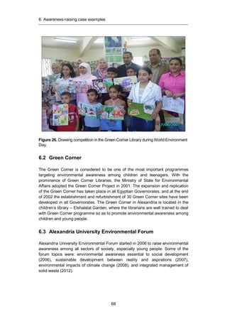 6. Awareness-raising case examples
68
Figure 26. Drawing competition in the Green Corner Library during World Environment
Day.
6.2 Green Corner
The Green Corner is considered to be one of the most important programmes
targeting environmental awareness among children and teenagers. With the
prominence of Green Corner Libraries, the Ministry of State for Environmental
Affairs adopted the Green Corner Project in 2001. The expansion and replication
of the Green Corner has taken place in all Egyptian Governorates, and at the end
of 2002 the establishment and refurbishment of 30 Green Corner sites have been
developed in all Governorates. The Green Corner in Alexandria is located in the
children’s library – Elshalalat Garden, where the librarians are well trained to deal
with Green Corner programme so as to promote environmental awareness among
children and young people.
6.3 Alexandria University Environmental Forum
Alexandria University Environmental Forum started in 2006 to raise environmental
awareness among all sectors of society, especially young people. Some of the
forum topics were: environmental awareness essential to social development
(2006), sustainable development between reality and aspirations (2007),
environmental impacts of climate change (2008), and integrated management of
solid waste (2012).
 