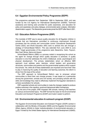 6. Awareness-raising case examples
69
6.4 Egyptian Environmental Policy Programme (EEPP)
The programme extended from September 1999 to September 2002, and was
funded by the U.S Agency for International Development (USAID). Technical
assistance and training were provided for public awareness, and education for
policy and awareness and policy dialogue, environmental sector analysis, information
dissemination support. The Alexandria governorate joined the EEPP after March 2001.
6.5 Education Reform Programme (ERP)
The mandate of ERP was to assure quality education for all Egyptian children in
schools that are themselves committed to continuous improvement through
processes that the schools and communities control. Educational Development
Centre (EDC) and World Education (WE) work to achieve this aim through a
strategy of School-Based Reform. This was extended from June 2004 to June
2009. Target governorates of the programme were Alexandria, Cairo, Fayoum,
Beni Suef, Minya, Qena and Aswan.
School-Based Reform (SBR) is a process rooted in recognizing the school as
the agent for change through which quality education is achieved. A quality
education is one that addresses the child’s intellectual, social, psychological and
physical development. The primary stakeholders whom an effective SBR
approach must address were: teachers, school leaders and governance
structures, communities and parents and the governmental systems which support
the schools. Yet, while all of these stakeholders are important and have their roles
to play in improving the quality of education and learning outcomes; the reform is
driven from the base of the school.
The ERP approach to School-Based Reform was to empower school
communities to direct their own change process. It was based on a partnership
among the government, schools and civil society; and providing schools with the
skills and knowledge they need to effectively implement the Egyptian standards to
achieve accreditation for schools.
ERP supported schools and communities to make the changes needed to produce
positive outcomes in the cognitive, social and behavioural skills of all learners.
By the end of the project, ERP impacted 308 schools, training 9,760 teachers
on various environmental topics. The ERP formed the basis for the Environmental
Education and Outreach Programme (E3OP) and made it easier to perform.
6.6 Environmental education & outreach program (E3OP)
The Egyptian Environmental Education and Outreach Program (E3OP) worked in
collaboration with the Ministry of Education (MOE) and the Egyptian Environmental
Affairs Agency (EEAA) to foster institutionalization of environmental education in
Egypt. Funded by the United States Agency for International Development (USAID),
 