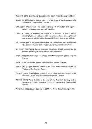 76
Razavi, H. (2012) Clean Energy Development in Egypt. African Development Bank.
Shahin, M. (2001) Energy Conservation in Urban Areas in the Framework of a
Sustainable Transportation Concept.
SWE (2010) The regional solid waste exchange of information and expertise
network in Mashreq and Maghreb countries.
Tawfik, A., Salem, A., El-Qelish, M., Fahmi, A. & Moustafa, M. (2013) Factors
affecting hydrogen production from rice straw wastes in a mesophillic up-
flow anaerobic staged reactor. Renewable Energy, Vol. 50, pp. 402–407.
UN (1987) Report of the World Commission on Environment and Development:
Our Common Future. United Nations General Assembly, New York.
UN (2005) 2005 World Summit Outcome, Resolution A/60/1, adopted by the
General Assembly on 15 September 2005, New York.
UNEP (2008) Climate Change and Energy in the Mediterranean. Sophia Antipolis,
France.
UNEP (2012) Sustainable, Resource Efficient cities – Make it happen.
USTDA (2013) Egypt: Forward-Partnering for Trade and Economic Growth. US
Trade and Development Agency.
WBSCD (2000) Eco-efficiency, Creating more value with less impact. World
Business Council for Sustainable Development, Geneva.
WBCSD (2001) World Mobility at the end of the Twentieth Century and its
Sustainability. World Business Council for Sustainable Development,
Geneva.
World Bank (2002) Egypt’s Strategy on CDM. The World Bank, Washington D.C.
 