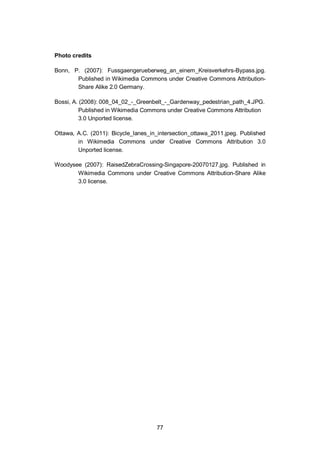77
Photo credits
Bonn, P. (2007): Fussgaengerueberweg_an_einem_Kreisverkehrs-Bypass.jpg.
Published in Wikimedia Commons under Creative Commons Attribution-
Share Alike 2.0 Germany.
Bossi, A. (2008): 008_04_02_-_Greenbelt_-_Gardenway_pedestrian_path_4.JPG.
Published in Wikimedia Commons under Creative Commons Attribution
3.0 Unported license.
Ottawa, A.C. (2011): Bicycle_lanes_in_intersection_ottawa_2011.jpeg. Published
in Wikimedia Commons under Creative Commons Attribution 3.0
Unported license.
Woodysee (2007): RaisedZebraCrossing-Singapore-20070127.jpg. Published in
Wikimedia Commons under Creative Commons Attribution-Share Alike
3.0 license.
 