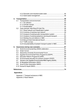 6
4.3.2 Domestic and industrial waste water.........................................44
4.3.3 Solid waste management .........................................................46
5. Transportation.........................................................................................48
5.1 Transportation and environment........................................................50
5.1.1 Air pollution..............................................................................50
5.1.2 Climate change........................................................................53
5.1.3 Sustainability ...........................................................................55
5.2 Case example: New Borg El Arab City...............................................58
5.2.1 Road network and classification system....................................59
5.2.2 Inventory of existing road network ............................................59
5.2.3 Analysis of existing public transportation system .......................61
5.2.4 Analysis of existing pedestrian and bicycle transport .................62
5.2.5 Railway line and stations in NBC..............................................63
5.2.6 Borg el Arab International Airport..............................................64
5.2.7 Traffic surveys .........................................................................65
5.2.8 Unsustainability of present transport system in NBC..................66
6. Awareness-raising case examples .........................................................67
6.1 World Environmental Day (WED) celebration.....................................67
6.2 Green Corner ...................................................................................68
6.3 Alexandria University Environmental Forum.......................................68
6.4 Egyptian Environmental Policy Programme (EEPP)...........................69
6.5 Education Reform Programme (ERP)................................................69
6.6 Environmental education & outreach program (E3OP) .......................69
6.7 Women’s Unit, Egyptian Environmental Affairs Agency (EEAA)...................71
6.8 El Mostakbal Association (NGO) .......................................................71
6.9 Amal El Kher Association (NGO).......................................................72
6.10 Sonaa El Hayah (NGO) ....................................................................73
References.....................................................................................................74
Appendices
Appendix 1: Transport emissions in NBC
Appendix 2: Road network
 