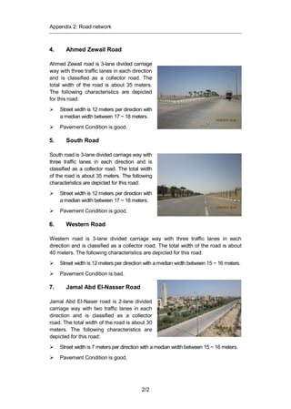 Appendix 2: Road network
2/2
4. Ahmed Zewail Road
Ahmed Zewail road is 3-lane divided carriage
way with three traffic lanes in each direction
and is classified as a collector road. The
total width of the road is about 35 meters.
The following characteristics are depicted
for this road:
Street width is 12 meters per direction with
a median width between 17 ~ 18 meters.
Pavement Condition is good.
5. South Road
South road is 3-lane divided carriage way with
three traffic lanes in each direction and is
classified as a collector road. The total width
of the road is about 35 meters. The following
characteristics are depicted for this road:
Street width is 12 meters per direction with
a median width between 17 ~ 18 meters.
Pavement Condition is good.
6. Western Road
Western road is 3-lane divided carriage way with three traffic lanes in each
direction and is classified as a collector road. The total width of the road is about
40 meters. The following characteristics are depicted for this road:
Street width is 12 meters per direction with a median width between 15 ~ 16 meters.
Pavement Condition is bad.
7. Jamal Abd El-Nasser Road
Jamal Abd El-Naser road is 2-lane divided
carriage way with two traffic lanes in each
direction and is classified as a collector
road. The total width of the road is about 30
meters. The following characteristics are
depicted for this road:
Street width is 7 meters per direction with a median width between 15 ~ 16 meters.
Pavement Condition is good.
 