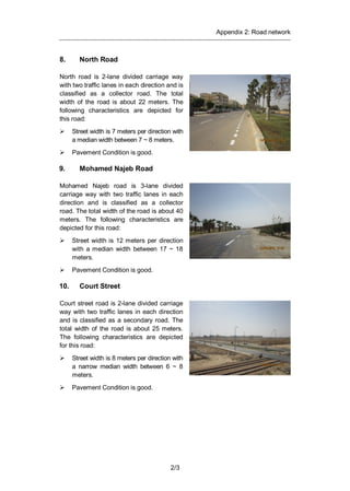 Appendix 2: Road network
2/3
8. North Road
North road is 2-lane divided carriage way
with two traffic lanes in each direction and is
classified as a collector road. The total
width of the road is about 22 meters. The
following characteristics are depicted for
this road:
Street width is 7 meters per direction with
a median width between 7 ~ 8 meters.
Pavement Condition is good.
9. Mohamed Najeb Road
Mohamed Najeb road is 3-lane divided
carriage way with two traffic lanes in each
direction and is classified as a collector
road. The total width of the road is about 40
meters. The following characteristics are
depicted for this road:
Street width is 12 meters per direction
with a median width between 17 ~ 18
meters.
Pavement Condition is good.
10. Court Street
Court street road is 2-lane divided carriage
way with two traffic lanes in each direction
and is classified as a secondary road. The
total width of the road is about 25 meters.
The following characteristics are depicted
for this road:
Street width is 8 meters per direction with
a narrow median width between 6 ~ 8
meters.
Pavement Condition is good.
 