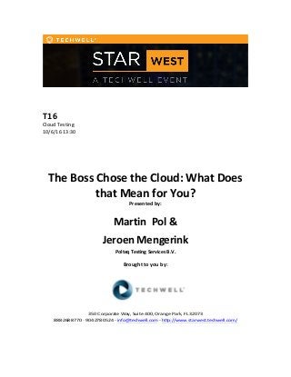 T16	
  
Cloud	
  Testing	
  
10/6/16	
  13:30	
  
The	
  Boss	
  Chose	
  the	
  Cloud:	
  What	
  Does	
  
that	
  Mean	
  for	
  You?	
  
Presented	
  by:	
  
Martin	
  	
  Pol	
  &
Jeroen Mengerink
Polteq	
  Testing	
  Services	
  B.V.	
  
Brought	
  to	
  you	
  by:	
  	
  
350	
  Corporate	
  Way,	
  Suite	
  400,	
  Orange	
  Park,	
  FL	
  32073	
  	
  
888-­‐-­‐-­‐268-­‐-­‐-­‐8770	
  ·∙·∙	
  904-­‐-­‐-­‐278-­‐-­‐-­‐0524	
  -­‐	
  info@techwell.com	
  -­‐	
  http://www.starwest.techwell.com/	
  
 