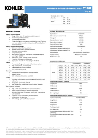 Industrial Diesel Generator Set – T16K
50 Hz
Reference Conditions: 25°C Air Inlet Temperature, 40°C Fuel Inlet Temperature, 100 kPa Barometric Pressure; 10.7 g/kg of dry air Humidity. Intake Restriction
set to maximum allowable limit for clean filter; Exhaust Back pressure set to maximum allowable limit.
Data was taken from a single engine test according to the test methods, fuel specification and reference conditions stated above and is subjected to
instrumentation and engine-to-engine variability. Test conducted with alternate test methods, instrumentation, fuel or reference conditions can yield
different results. Data and specifications subject to change without notice.
RATINGS 400 V - 50 Hz
kVA 16
Standby
kWe 12,80
kVA 14,50
Prime
kWe 11,60
GENERAL SPECIFICATIONS
Engine brand MITSUBISHI
Alternator commercial brand KOHLER
Voltage (V) 400/230
Standard Control Panel APM303
Optional control panel APM403
Optional Control Panel M80
Optional control panel Terminal block
Consumption @ 100% load ESP (L/h) 5
Consumption @ 100% load PRP (L/h) 4
Emission level Fuel consumption optimization
Type of Cooling Mechanical driven fan
Performance class G2
GENERATOR SETS RATINGS
Standby Rating Prime Rating
Voltage PH Hz kWe kVA Amps kWe kVA
415/240 3 50 12,80 16 22 11,60 14,50
400/230 3 50 12,80 16 23 11,60 14,50
380/220 3 50 12,80 16 24 11,60 14,50
200/115 3 50 12,80 16 46 11,60 14,50
240 TRI 3 50 12,80 16 38 11,60 14,50
230 TRI 3 50 12,80 16 40 11,60 14,50
220 TRI 3 50 12,80 16 42 11,60 14,50
T16K
220/127 3 50 10,80 13,50 35 9,80 12,30
Benefits & features
KOHLER premium quality
 Design offices using the latest technical innovations
 Modern fully certified factories
 A cutting edge laboratory
 The generating set, its components and a wide range of options
have been fully developed, prototype tested, factory built, and
production tested
KOHLER premium performances
 Optimized and certified sound levels
 Reliable power, even in extreme conditions
 Optimized fuel consumption
 Compact footprint
 Best quality of electricity, high starting and loading capacity,
according to ISO8528-5
 Robust base frames and high-quality enclosures
 Protection of installations and people
 Approved in line with the most stringent standards
Engines
 Premium level engines, in-house or from strong partners
 High power density, small footprint
 Low temperature starting capability
 Long maintenance interval
Alternator
 Provide industry leading motor starting capability
 Made in Europe
 Built with a class H insulation and IP23
Cooling
 A compact and complete solution using a mechanically driven
radiator fan
 Designed or optimized by KOHLER
 High temperature and altitude product capacity available
Base frame and enclosure
 High quality steel with enhanced corrosion resistance
 Highly durable QUALICOAT-certified epoxy paint
 Minimum 1000 hours of resistance to salt spray in accordance
with ISO12944
 Ergonomic access to allow easy maintenance and
connection of the generator
 Robust design optimized for transportation
DIMENSIONS COMPACT VERSION
Length (mm) 1405
Width (mm) 715
Height (mm) 1053
Tank capacity (L) 50
Dry weight (kg) 406
DIMENSIONS SOUNDPROOFED VERSION NA
Type soundproofing NOT AVAILABLE
Length (mm) 1750
Width (mm) 775
Height (mm) 1230
Tank capacity (L) 50
Dry weight (kg) 554
Acoustic pressure level @1m in dB(A) 50Hz
(75% PRP)
72
Acoustic pressure level @7m in dB(A) 50Hz
(75% PRP)
59
 