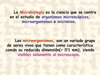 La Microbiología es la ciencia que se centra
en el estudio de organismos microscópicos,
microorganismos o microbios.
Los microorganismos, son un variado grupo
de seres vivos que tienen como característica
común su reducida dimensión(< 0’1 mm), siendo
visibles solamente al microscopio.
 