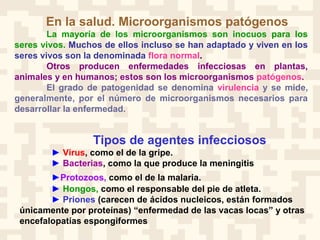 En la salud. Microorganismos patógenos
La mayoría de los microorganismos son inocuos para los
seres vivos. Muchos de ellos incluso se han adaptado y viven en los
seres vivos son la denominada flora normal.
Otros producen enfermedades infecciosas en plantas,
animales y en humanos; estos son los microorganismos patógenos.
El grado de patogenidad se denomina virulencia y se mide,
generalmente, por el número de microorganismos necesarios para
desarrollar la enfermedad.
Tipos de agentes infecciosos
► Virus, como el de la gripe.
► Bacterias, como la que produce la meningitis
►Protozoos, como el de la malaria.
► Hongos, como el responsable del pie de atleta.
► Priones (carecen de ácidos nucleicos, están formados
únicamente por proteínas) “enfermedad de las vacas locas” y otras
encefalopatías espongiformes
 