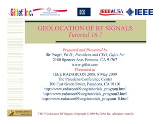 GEOLOCATION OF RF SIGNALS
       Tutorial 16.7

                  Prepared and Presented by
      Ilir Progri, Ph.D., President and CEO, Giftet Inc
            2180 Spencer Ave, Pomona, CA 91767
                       www.giftet.com
                          Presented at
            IEEE RADARCON 2009, 8 May 2009
               The Pasadena Conference Center
         300 East Green Street, Pasadena, CA 91101
    http://www.radarcon09.org/tutorials_program.html
   http://www.radarcon09.org/tutorials_program2.html
   http://www.radarcon09.org/tutorials_program18.html


T16.7 Geolocation RF Signals--Copyright © 2009 by Giftet Inc. All rights reserved.
 