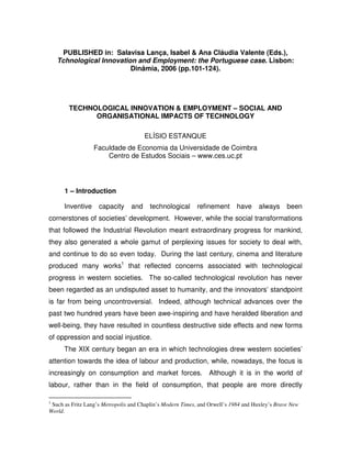 PUBLISHED in: Salavisa Lança, Isabel & Ana Cláudia Valente (Eds.),
    Tchnological Innovation and Employment: the Portuguese case. Lisbon:
                          Dinâmia, 2006 (pp.101-124).




        TECHNOLOGICAL INNOVATION & EMPLOYMENT – SOCIAL AND
              ORGANISATIONAL IMPACTS OF TECHNOLOGY

                                       ELÍSIO ESTANQUE
                  Faculdade de Economia da Universidade de Coimbra
                      Centro de Estudos Sociais – www.ces.uc.pt




      1 – Introduction

      Inventive     capacity     and    technological       refinement      have    always      been
cornerstones of societies’ development. However, while the social transformations
that followed the Industrial Revolution meant extraordinary progress for mankind,
they also generated a whole gamut of perplexing issues for society to deal with,
and continue to do so even today. During the last century, cinema and literature
produced many works1 that reflected concerns associated with technological
progress in western societies. The so-called technological revolution has never
been regarded as an undisputed asset to humanity, and the innovators’ standpoint
is far from being uncontroversial. Indeed, although technical advances over the
past two hundred years have been awe-inspiring and have heralded liberation and
well-being, they have resulted in countless destructive side effects and new forms
of oppression and social injustice.
      The XIX century began an era in which technologies drew western societies’
attention towards the idea of labour and production, while, nowadays, the focus is
increasingly on consumption and market forces.                  Although it is in the world of
labour, rather than in the field of consumption, that people are more directly

1
 Such as Fritz Lang’s Metropolis and Chaplin’s Modern Times, and Orwell’s 1984 and Huxley’s Brave New
World.
 