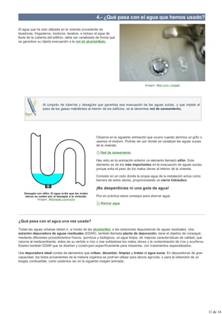 4.- ¿Qué pasa con el agua que hemos usado?

El agua que ha sido utilizada en la vivienda procedente de
lavadoras, fregaderos, inodoros, lavabos, e incluso el agua de
lluvia de la cubierta del edificio, debe ser canalizada de forma que
se garantice su rápida evacuación a la red de alcantarillado.




                                                                                      Imagen: flickr.com / brigaid




                 Al conjunto de tuberías y desagües que garantiza esa evacuación de las aguas sucias, y que impide el
                 paso de los gases malolientes al interior de los edificios, se le denomina red de saneamiento.




                                                      Observa en la siguiente animación que ocurre cuando abrimos un grifo o
                                                      usamos el inodoro. Podrás ver por donde se canalizan las aguas sucias
                                                      de la vivienda.

                                                         Red de saneamiento

                                                      Has visto en la animación anterior un elemento llamado sifón. Este
                                                      elemento es de los más importantes en la evacuación de aguas sucias,
                                                      porque evita el paso de los malos olores al interior de la vivienda.

                                                      Consiste en un codo donde la propia agua de la instalación actúa como
                                                      barrera de estos olores, proporcionando un cierre hidráulico.

                                                      ¡No desperdicies ni una gota de agua!
    Desagüe con sifón. El agua evita que los malos
     olores se cuelen por el desagüe a la vivienda.   Pon en práctica estos consejos para ahorrar agua:
              Imagen: Wikimedia commons
                                                         Ahorrar agua




¿Qué pasa con el agua una vez usada?

Todas las aguas urbanas deben ir, a través de las alcantarillas, a las estaciones depuradoras de aguas residuales. Una
estación depuradora de aguas residuales (EDAR), también llamada planta de depuración, tiene el objetivo de conseguir,
mediante diferentes procedimientos físicos, químicos y biológicos, un agua limpia, de mejores características de calidad, que
retorna al medioambiente, antes de su vertido a ríos o mar evitándose los malos olores y la contaminación de ríos y acuíferos.
Existen también EDAR que se diseñan y construyen específicamente para industrias, con tratamientos especializados.

Una depuradora ideal consta de elementos que criban, decantan, limpian y tratan el agua sucia. En depuradoras de gran
capacidad, los lodos provenientes de la materia orgánica se podrían utilizar para abono agrícola, o para la obtención de un
biogás combustible, como podemos ver en la siguiente imagen animada.




                                                                                                                                 11 de 14
 