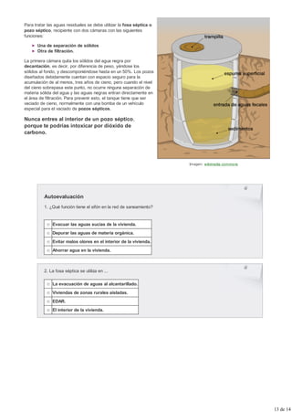 Para tratar las aguas residuales se debe utilizar la fosa séptica o
pozo séptico, recipiente con dos cámaras con las siguientes
funciones:

      Una de separación de sólidos
      Otra de filtración.

La primera cámara quita los sólidos del agua negra por
decantación, es decir, por diferencia de peso, yéndose los
sólidos al fondo, y descomponiéndose hasta en un 50%. Los pozos
diseñados debidamente cuentan con espacio seguro para la
acumulación de al menos, tres años de cieno, pero cuando el nivel
del cieno sobrepasa este punto, no ocurre ninguna separación de
materia sólida del agua y las aguas negras entran directamente en
el área de filtración. Para prevenir esto, el tanque tiene que ser
vaciado de cieno, normalmente con una bomba de un vehículo
especial para el vaciado de pozos sépticos.

Nunca entres al interior de un pozo séptico,
porque te podrías intoxicar por dióxido de
carbono.




                                                                      Imagen: wikimedia commons




          Autoevaluación
          1. ¿Qué función tiene el sifón en la red de saneamiento?


              Evacuar las aguas sucias de la vivienda.
              Depurar las aguas de materia orgánica.
              Evitar malos olores en el interior de la vivienda.
              Ahorrar agua en la vivienda.



          2. La fosa séptica se utiliza en ...

              La evacuación de aguas al alcantarillado.
              Viviendas de zonas rurales aisladas.
              EDAR.
              El interior de la vivienda.




                                                                                                  13 de 14
 