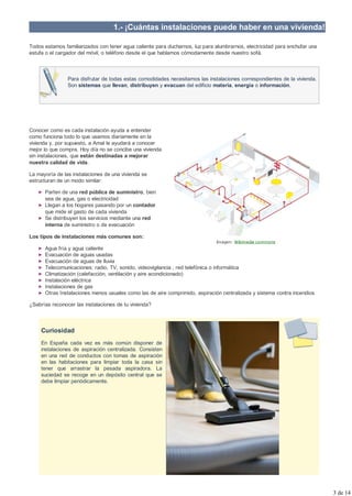 1.- ¡Cuántas instalaciones puede haber en una vivienda!

Todos estamos familiarizados con tener agua caliente para ducharnos, luz para alumbrarnos, electricidad para enchufar una
estufa o el cargador del móvil, o teléfono desde el que hablamos cómodamente desde nuestro sofá.



                Para disfrutar de todas estas comodidades necesitamos las instalaciones correspondientes de la vivienda.
                Son sistemas que llevan, distribuyen y evacuan del edificio materia, energía o información.




Conocer como es cada instalación ayuda a entender
como funciona todo lo que usamos diariamente en la
vivienda y, por supuesto, a Amal le ayudará a conocer
mejor lo que compra. Hoy día no se concibe una vivienda
sin instalaciones, que están destinadas a mejorar
nuestra calidad de vida.

La mayoría de las instalaciones de una vivienda se
estructuran de un modo similar:

      Parten de una red pública de suministro, bien
      sea de agua, gas o electricidad
      Llegan a los hogares pasando por un contador
      que mide el gasto de cada vivienda
      Se distribuyen los servicios mediante una red
      interna de suministro o de evacuación

Los tipos de instalaciones más comunes son:
                                                                              Imagen: Wikimedia commons
      Agua fría y agua caliente
      Evacuación de aguas usadas
      Evacuación de aguas de lluvia
      Telecomunicaciones: radio, TV, sonido, videovigilancia , red telefónica o informática
      Climatización (calefacción, ventilación y aire acondicionado)
      Instalación eléctrica
      Instalaciones de gas
      Otras Instalaciones menos usuales como las de aire comprimido, aspiración centralizada y sistema contra incendios

¿Sabrías reconocer las instalaciones de tu vivienda?



     Curiosidad
     En España cada vez es más común disponer de
     instalaciones de aspiración centralizada. Consisten
     en una red de conductos con tomas de aspiración
     en las habitaciones para limpiar toda la casa sin
     tener que arrastrar la pesada aspiradora. La
     suciedad se recoge en un depósito central que se
     debe limpiar periódicamente.




                                                                                                                            3 de 14
 