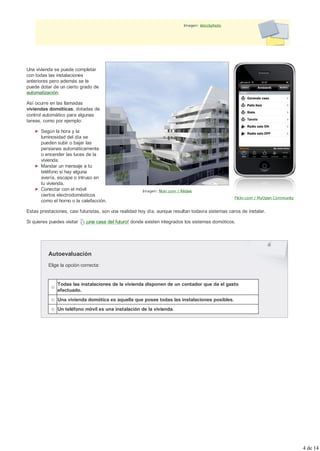 Imagen: istockphoto




Una vivienda se puede completar
con todas las instalaciones
anteriores pero además se le
puede dotar de un cierto grado de
automatización.

Así ocurre en las llamadas
viviendas domóticas, dotadas de
control automático para algunas
tareas, como por ejemplo:

       Según la hora y la
       luminosidad del día se
       pueden subir o bajar las
       persianas automáticamente
       o encender las luces de la
       vivienda.
       Mandar un mensaje a tu
       teléfono si hay alguna
       avería, escape o intruso en
       tu vivienda.
       Conectar con el móvil                           Imagen: flickr.com / Rèdais
       ciertos electrodomésticos
                                                                                                   Flickr.com / MyOpen Community
       como el horno o la calefacción.

Estas prestaciones, casi futuristas, son una realidad hoy día, aunque resultan todavía sistemas caros de instalar.

Si quieres puedes visitar   ¡una casa del futuro! donde existen integrados los sistemas domóticos.




          Autoevaluación
          Elige la opción correcta:


               Todas las instalaciones de la vivienda disponen de un contador que da el gasto
               efectuado.
               Una vivienda domótica es aquella que posee todas las instalaciones posibles.
               Un teléfono móvil es una instalación de la vivienda.




                                                                                                                                   4 de 14
 