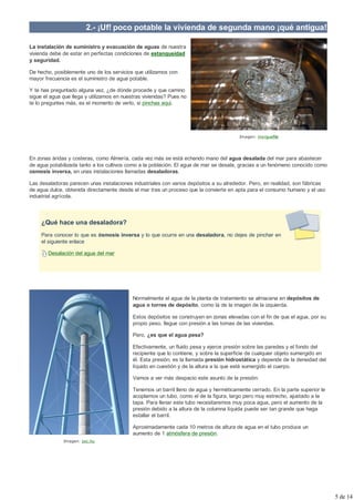 2.- ¡Uf! poco potable la vivienda de segunda mano ¡qué antigua!

La instalación de suministro y evacuación de aguas de nuestra
vivienda debe de estar en perfectas condiciones de estanqueidad
y seguridad.

De hecho, posiblemente uno de los servicios que utilizamos con
mayor frecuencia es el suministro de agua potable.

Y te has preguntado alguna vez, ¿de dónde procede y que camino
sigue el agua que llega y utilizamos en nuestras viviendas? Pues no
te lo preguntes más, es el momento de verlo, si pinchas aqui.




                                                                                         Imagen: morguefile




En zonas áridas y costeras, como Almería, cada vez más se está echando mano del agua desalada del mar para abastecer
de agua potabilizada tanto a los cultivos como a la población. El agua de mar se desala, gracias a un fenómeno conocido como
osmosis inversa, en unas instalaciones llamadas desaladoras.

Las desaladoras parecen unas instalaciones industriales con varios depósitos a su alrededor. Pero, en realidad, son fábricas
de agua dulce, obtenida directamente desde el mar tras un proceso que la convierte en apta para el consumo humano y el uso
industrial agrícola.



     ¿Qué hace una desaladora?
     Para conocer lo que es ósmosis inversa y lo que ocurre en una desaladora, no dejes de pinchar en
     el siguiente enlace

        Desalación del agua del mar




                                            Normalmente el agua de la planta de tratamiento se almacena en depósitos de
                                            agua o torres de depósito, como la de la imagen de la izquierda.

                                            Estos depósitos se construyen en zonas elevadas con el fin de que el agua, por su
                                            propio peso, llegue con presión a las tomas de las viviendas.

                                            Pero, ¿es que el agua pesa?

                                            Efectivamente, un fluido pesa y ejerce presión sobre las paredes y el fondo del
                                            recipiente que lo contiene, y sobre la superficie de cualquier objeto sumergido en
                                            él. Esta presión, es la llamada presión hidrostática y depende de la densidad del
                                            líquido en cuestión y de la altura a la que esté sumergido el cuerpo.

                                            Vamos a ver más despacio este asunto de la presión:

                                            Tenemos un barril lleno de agua y herméticamente cerrado. En la parte superior le
                                            acoplamos un tubo, como el de la figura, largo pero muy estrecho, ajustado a la
                                            tapa. Para llenar este tubo necesitaremos muy poca agua, pero el aumento de la
                                            presión debido a la altura de la columna líquida puede ser tan grande que haga
                                            estallar el barril.

                                            Aproximadamente cada 10 metros de altura de agua en el tubo produce un
                                            aumento de 1 atmósfera de presión.
              Imagen: sxc.hu




                                                                                                                                 5 de 14
 