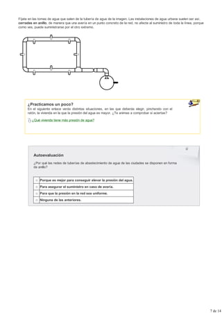 Fíjate en las tomas de agua que salen de la tubería de agua de la imagen. Las instalaciones de agua urbana suelen ser así,
cerradas en anillo, de manera que una avería en un punto concreto de la red, no afecte al suministro de toda la línea, porque
como ves, puede suministrarse por el otro extremo.




      ¿Practicamos un poco?
      En el siguiente enlace verás distintas situaciones, en las que deberás elegir, pinchando con el
      ratón, la vivienda en la que la presión del agua es mayor. ¿Te animas a comprobar si aciertas?

         ¿Qué vivienda tiene más presión de agua?




          Autoevaluación
          ¿Por qué las redes de tuberías de abastecimiento de agua de las ciudades se disponen en forma
          de anillo?


              Porque es mejor para conseguir elevar la presión del agua.
              Para asegurar el suministro en caso de avería.
              Para que la presión en la red sea uniforme.
              Ninguna de las anteriores.




                                                                                                                                7 de 14
 